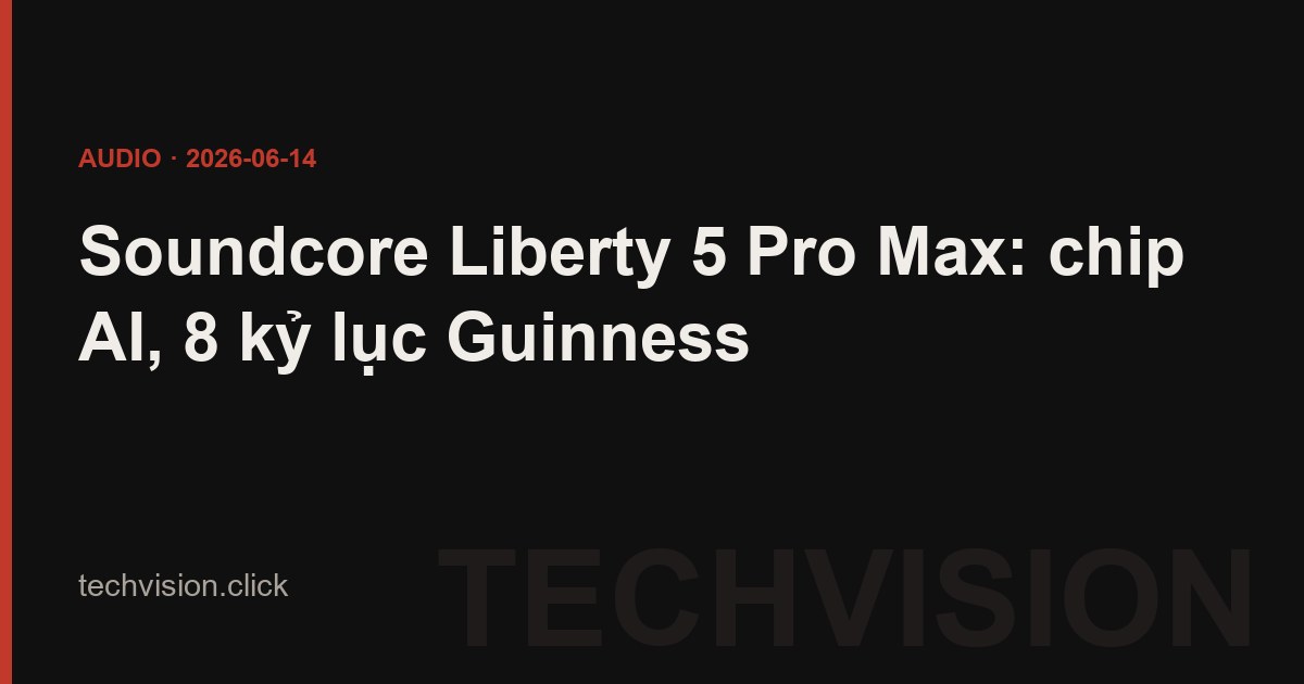 Soundcore Liberty 5 Pro Max: chip AI, 8 kỷ lục Guinness