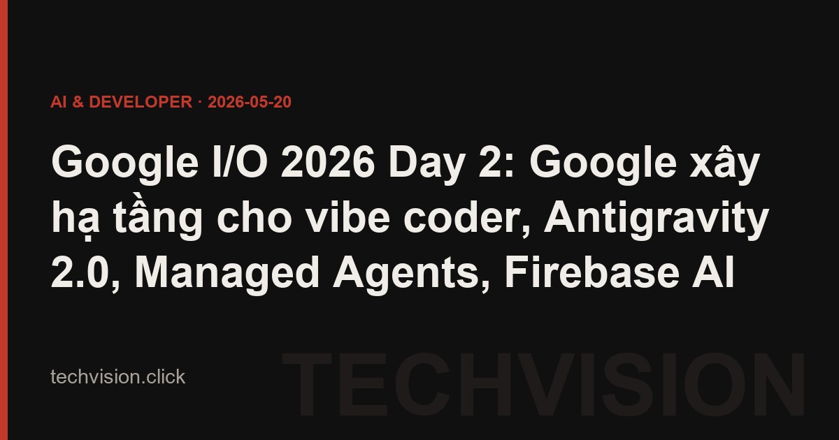 Google I/O 2026 Day 2: Google xây hạ tầng cho vibe coder, Antigravity 2.0, Managed Agents, Firebase AI