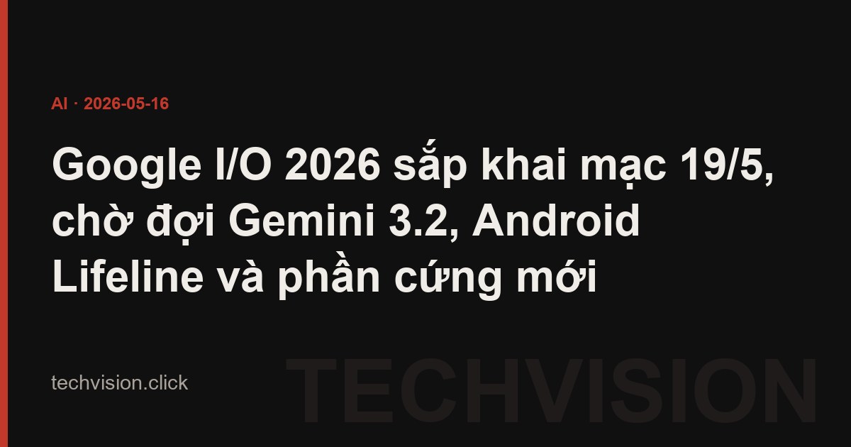 Google I/O 2026 sắp khai mạc 19/5, chờ đợi Gemini 3.2, Android Lifeline và phần cứng mới