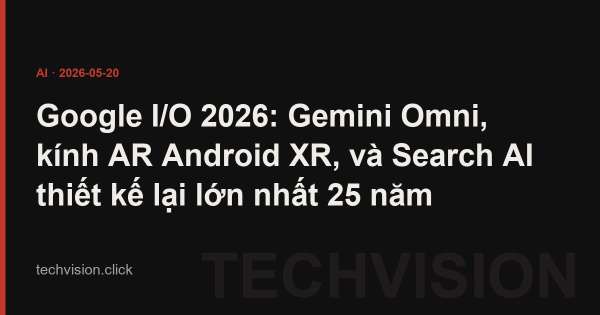 Google I/O 2026: Gemini Omni, kính AR Android XR, và Search AI thiết kế lại lớn nhất 25 năm