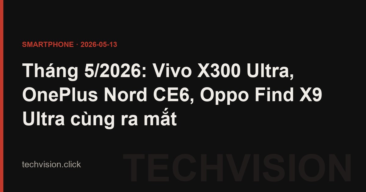 Tháng 5/2026: Vivo X300 Ultra, OnePlus Nord CE6, Oppo Find X9 Ultra cùng ra mắt
