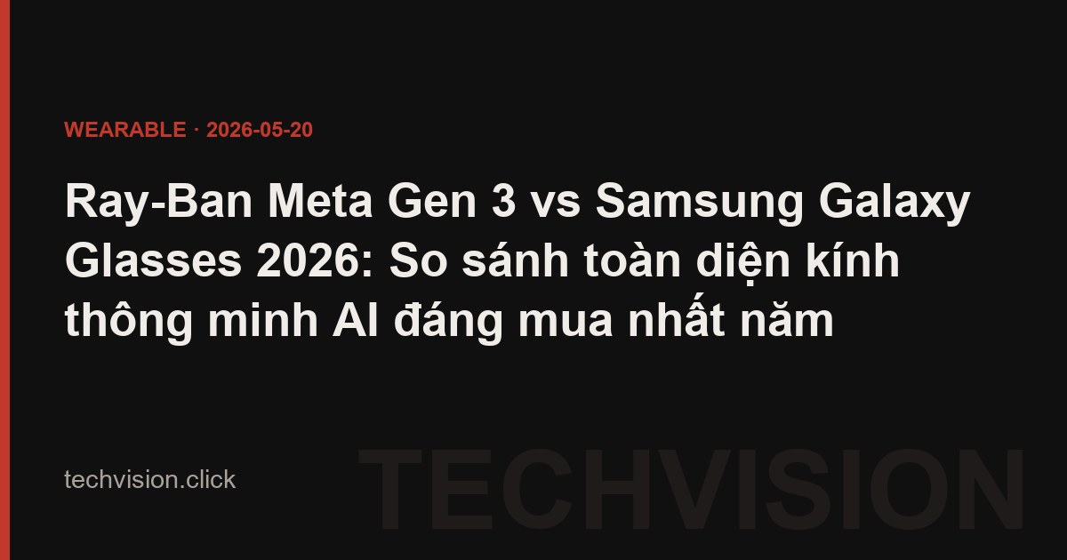 Ray-Ban Meta Gen 3 vs Samsung Galaxy Glasses 2026: So sánh toàn diện kính thông minh AI đáng mua nhất năm