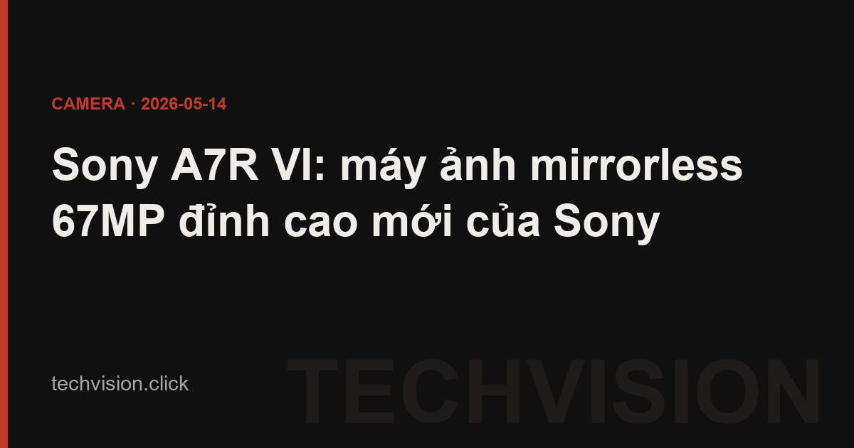 Sony A7R VI: máy ảnh mirrorless 67MP đỉnh cao mới của Sony